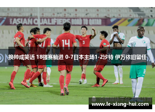 换帅成笑话 18强赛躺进 0-7日本主场1-2沙特 伊万依旧留任