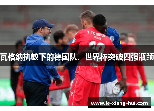 瓦格纳执教下的德国队，世界杯突破四强瓶颈