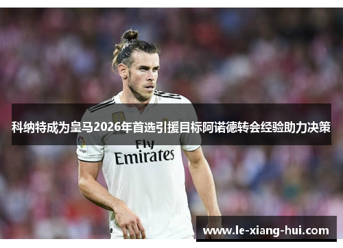 科纳特成为皇马2026年首选引援目标阿诺德转会经验助力决策